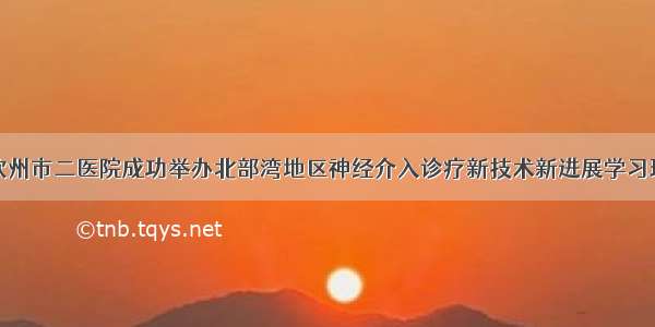 钦州市二医院成功举办北部湾地区神经介入诊疗新技术新进展学习班