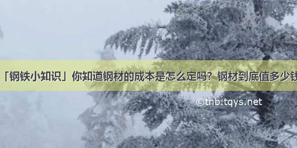 「钢铁小知识」你知道钢材的成本是怎么定吗？钢材到底值多少钱？