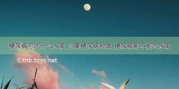 糖尿病可吃什么水果_儿童糖尿病检查_糖尿病能不能吃水果