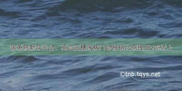 国务院新政出台：高血压糖尿病门诊报销比例提至50%以上