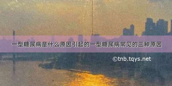 一型糖尿病是什么原因引起的一型糖尿病常见的三种原因