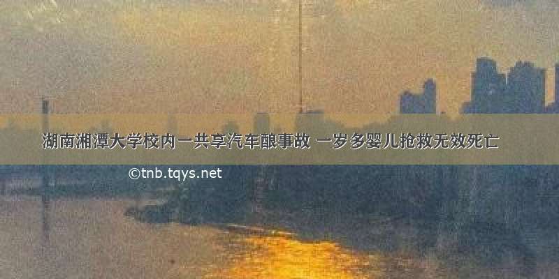 湖南湘潭大学校内一共享汽车酿事故 一岁多婴儿抢救无效死亡