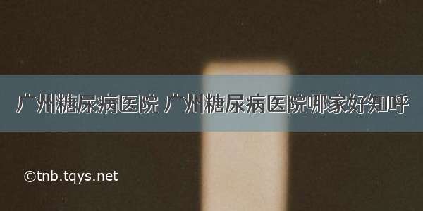 广州糖尿病医院 广州糖尿病医院哪家好知呼