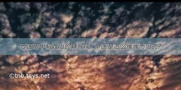 西医眼中极难治的糖尿病  中医是怎么缓缓而治的?