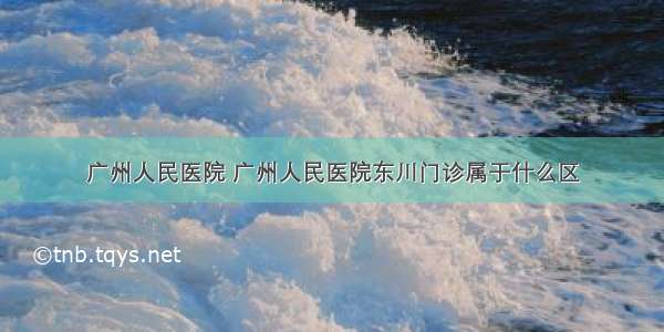 广州人民医院 广州人民医院东川门诊属于什么区