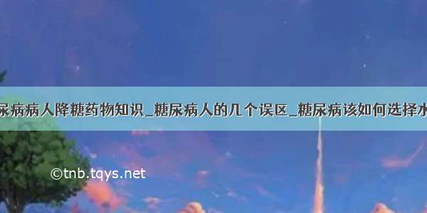 糖尿病病人降糖药物知识_糖尿病人的几个误区_糖尿病该如何选择水果