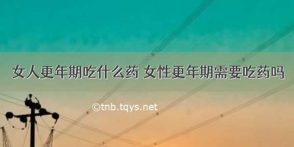 女人更年期吃什么药 女性更年期需要吃药吗