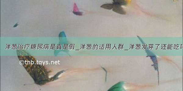 ​洋葱治疗糖尿病是真是假_洋葱的适用人群_洋葱发芽了还能吃吗