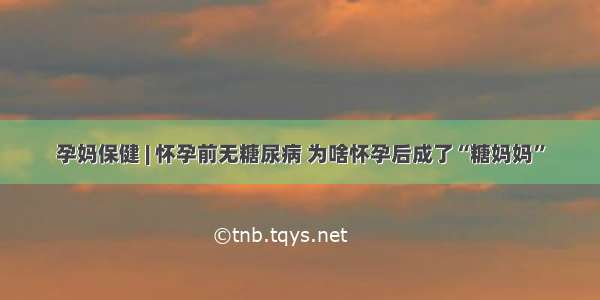 孕妈保健 | 怀孕前无糖尿病 为啥怀孕后成了“糖妈妈”