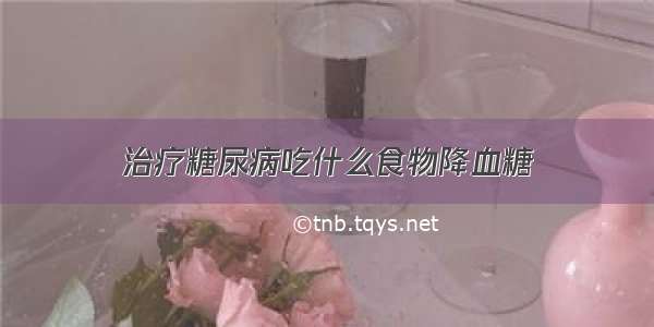 治疗糖尿病吃什么食物降血糖