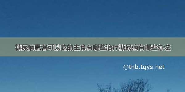 糖尿病患者可以吃的主食有哪些治疗糖尿病有哪些办法