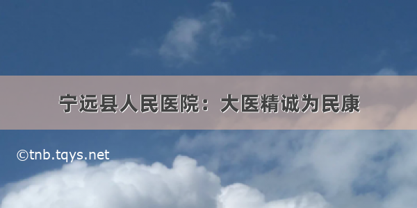 宁远县人民医院：大医精诚为民康