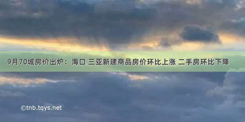 9月70城房价出炉：海口 三亚新建商品房价环比上涨 二手房环比下降