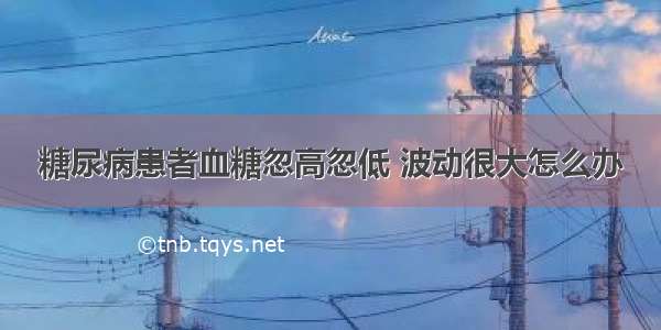 糖尿病患者血糖忽高忽低 波动很大怎么办