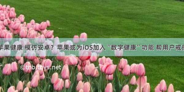 android 苹果健康 模仿安卓？苹果或为iOS加入“数字健康”功能 帮用户戒掉手机瘾...