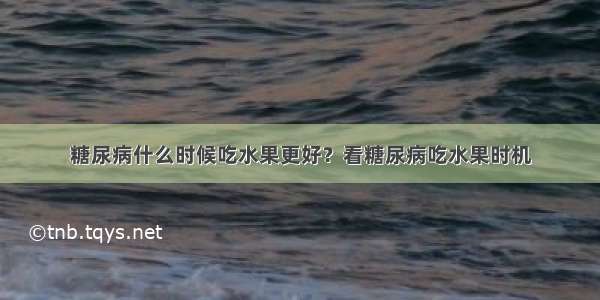 糖尿病什么时候吃水果更好？看糖尿病吃水果时机