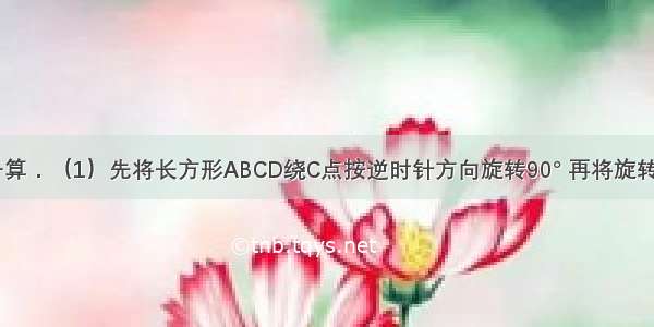 画一画 算一算．（1）先将长方形ABCD绕C点按逆时针方向旋转90° 再将旋转后的长方形