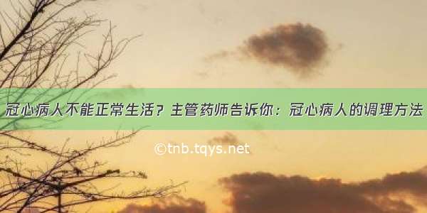 冠心病人不能正常生活？主管药师告诉你：冠心病人的调理方法