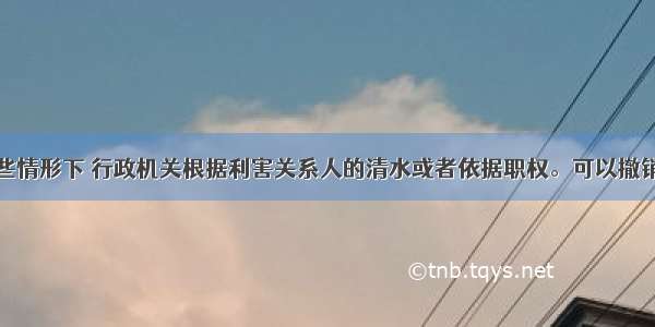 在下列哪些情形下 行政机关根据利害关系人的清水或者依据职权。可以撤销行政许可