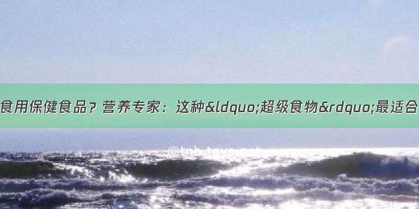 老人该如何选择和食用保健食品？营养专家：这种“超级食物”最适合高血压 糖尿病 肥