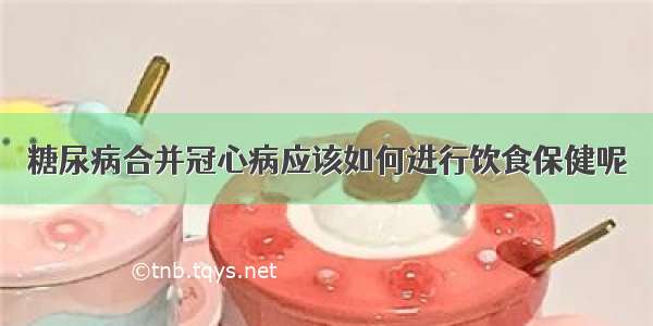 糖尿病合并冠心病应该如何进行饮食保健呢