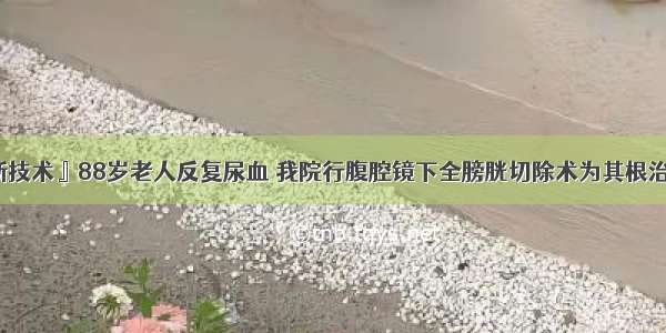 『新技术』88岁老人反复尿血 我院行腹腔镜下全膀胱切除术为其根治肿瘤