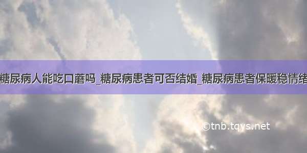 糖尿病人能吃口蘑吗_糖尿病患者可否结婚_糖尿病患者保暖稳情绪