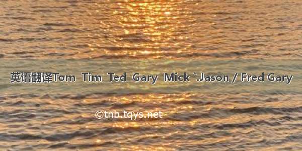 英语翻译Tom  Tim  Ted  Gary  Mick `.Jason / Fred Gary