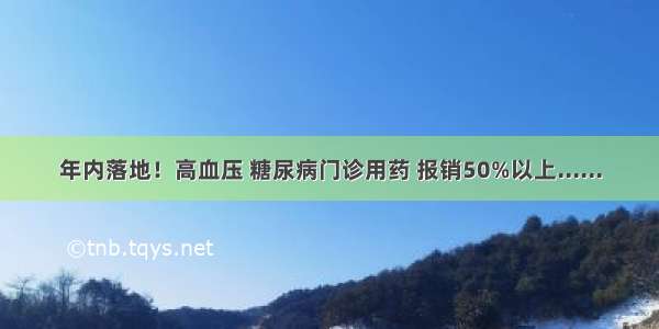 年内落地！高血压 糖尿病门诊用药 报销50%以上......