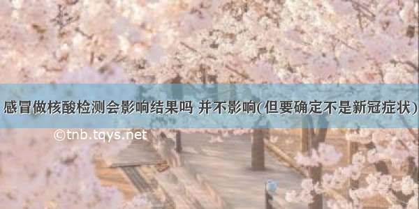 感冒做核酸检测会影响结果吗 并不影响(但要确定不是新冠症状)