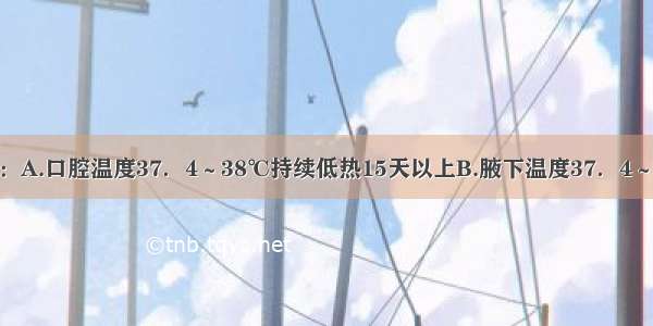 长期低热是指：A.口腔温度37．4～38℃持续低热15天以上B.腋下温度37．4～38℃持续低热