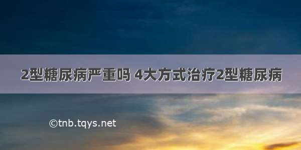 2型糖尿病严重吗 4大方式治疗2型糖尿病