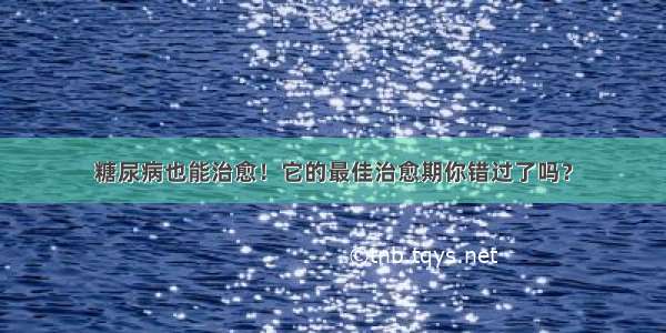 糖尿病也能治愈！它的最佳治愈期你错过了吗？