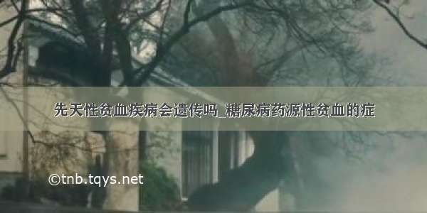 先天性贫血疾病会遗传吗_糖尿病药源性贫血的症