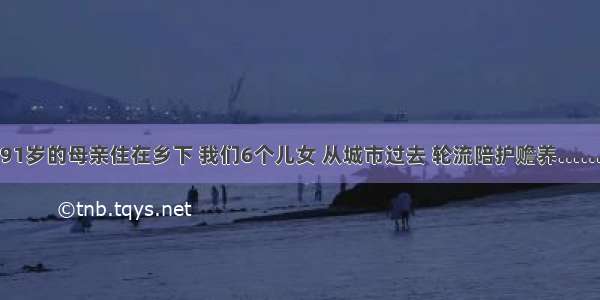 91岁的母亲住在乡下 我们6个儿女 从城市过去 轮流陪护赡养……