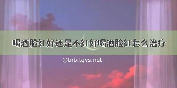 喝酒脸红好还是不红好喝酒脸红怎么治疗