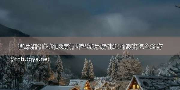 糖尿病引起的眼病有哪些糖尿病引起的眼病怎么治疗