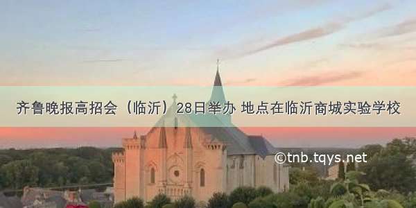 齐鲁晚报高招会（临沂）28日举办 地点在临沂商城实验学校