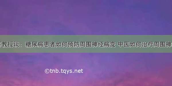 赵进喜教授谈：糖尿病患者如何预防周围神经病变 中医如何治疗周围神经病变