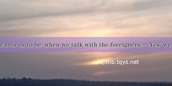 — Our teacher wants us to be  when we talk with the foreigners.— Yes  we should believe i