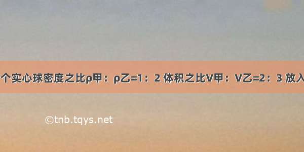 已知甲乙两个实心球密度之比ρ甲：ρ乙=1：2 体积之比V甲：V乙=2：3 放入足够深的某