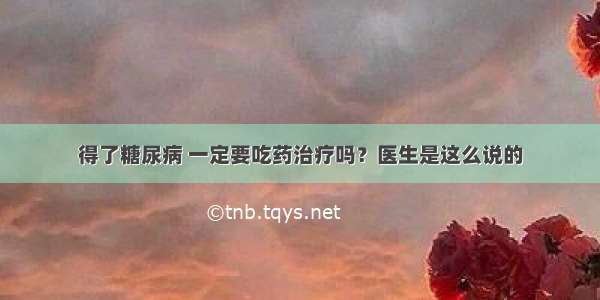 得了糖尿病 一定要吃药治疗吗？医生是这么说的