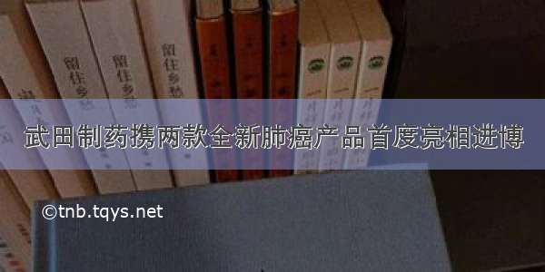 武田制药携两款全新肺癌产品首度亮相进博