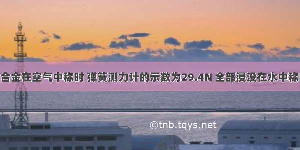 一块实心合金在空气中称时 弹簧测力计的示数为29.4N 全部浸没在水中称时 弹簧测