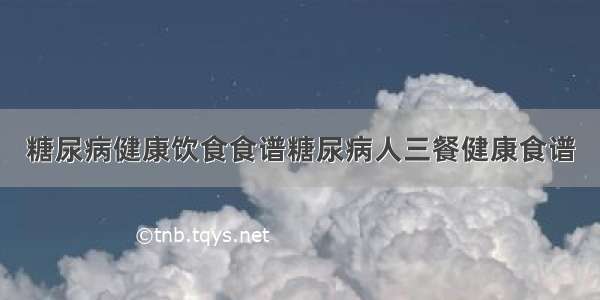 糖尿病健康饮食食谱糖尿病人三餐健康食谱