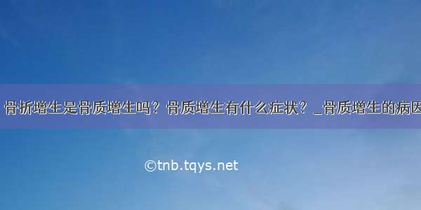 ​骨折增生是骨质增生吗？骨质增生有什么症状？_骨质增生的病因