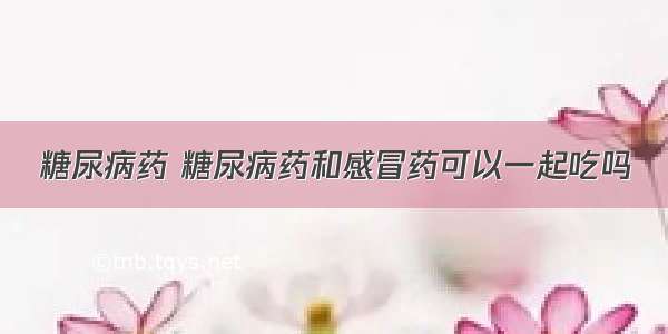 糖尿病药 糖尿病药和感冒药可以一起吃吗