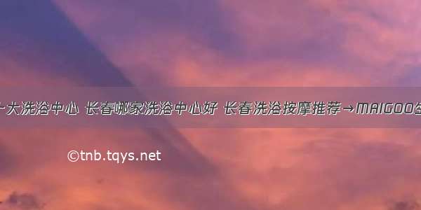 长春十大洗浴中心 长春哪家洗浴中心好 长春洗浴按摩推荐→MAIGOO生活榜