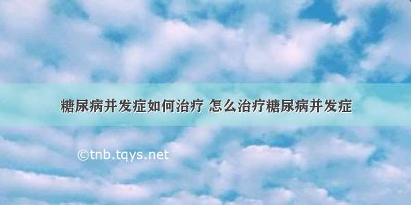 糖尿病并发症如何治疗 怎么治疗糖尿病并发症