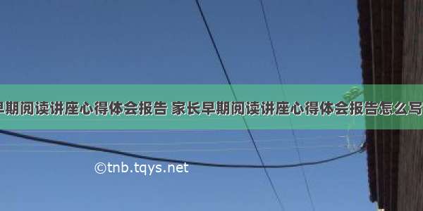 家长早期阅读讲座心得体会报告 家长早期阅读讲座心得体会报告怎么写(五篇)